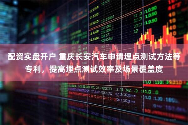 配资实盘开户 重庆长安汽车申请埋点测试方法等专利，提高埋点测试效率及场景覆盖度