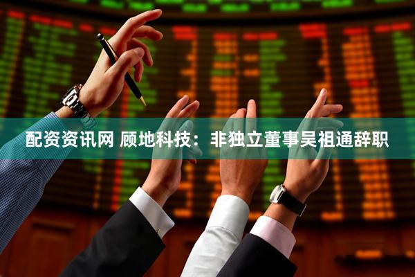 配资资讯网 顾地科技：非独立董事吴祖通辞职