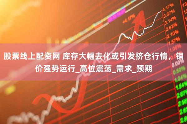 股票线上配资网 库存大幅去化或引发挤仓行情，铜价强势运行_高位震荡_需求_预期