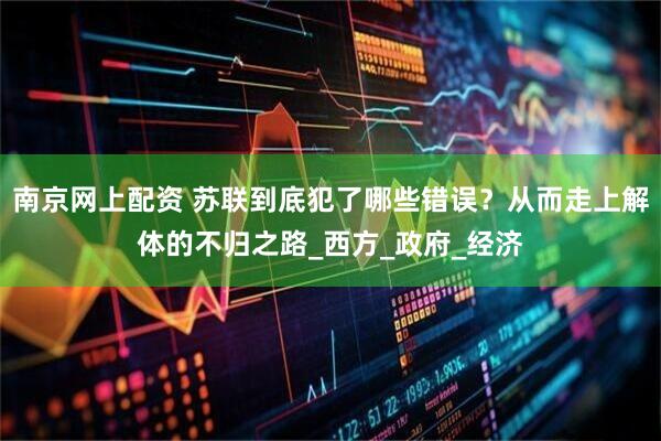 南京网上配资 苏联到底犯了哪些错误？从而走上解体的不归之路_西方_政府_经济