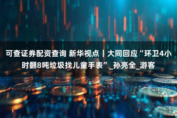 可查证券配资查询 新华视点｜大同回应“环卫4小时翻8吨垃圾找儿童手表”_孙亮全_游客
