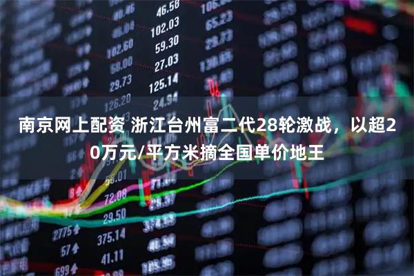南京网上配资 浙江台州富二代28轮激战，以超20万元/平方米摘全国单价地王