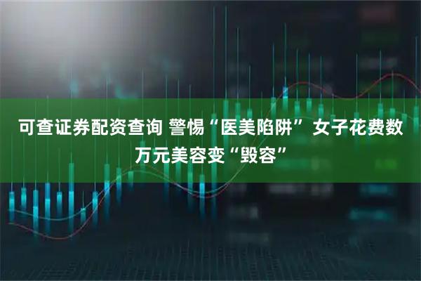 可查证券配资查询 警惕“医美陷阱” 女子花费数万元美容变“毁容”