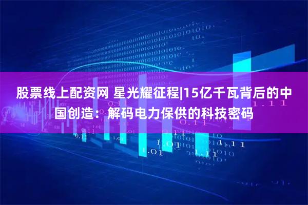 股票线上配资网 星光耀征程|15亿千瓦背后的中国创造：解码电力保供的科技密码