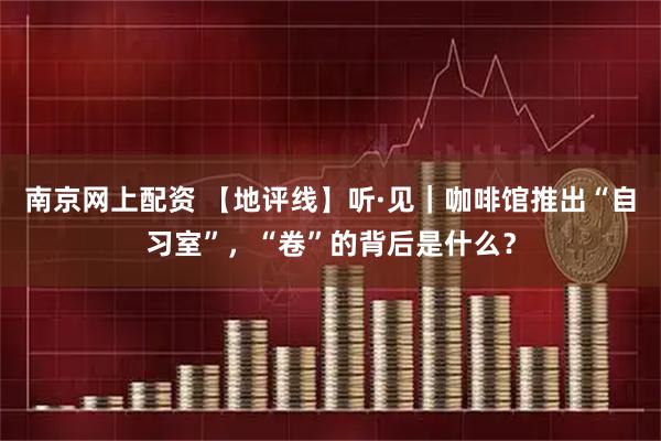 南京网上配资 【地评线】听·见｜咖啡馆推出“自习室”，“卷”的背后是什么？
