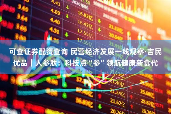 可查证券配资查询 民营经济发展一线观察·吉民优品｜人参肽：科技点“参”领航健康新食代