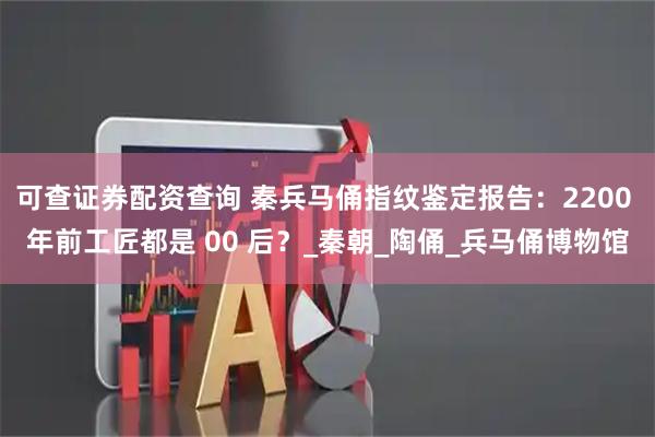 可查证券配资查询 秦兵马俑指纹鉴定报告：2200 年前工匠都是 00 后？_秦朝_陶俑_兵马俑博物馆
