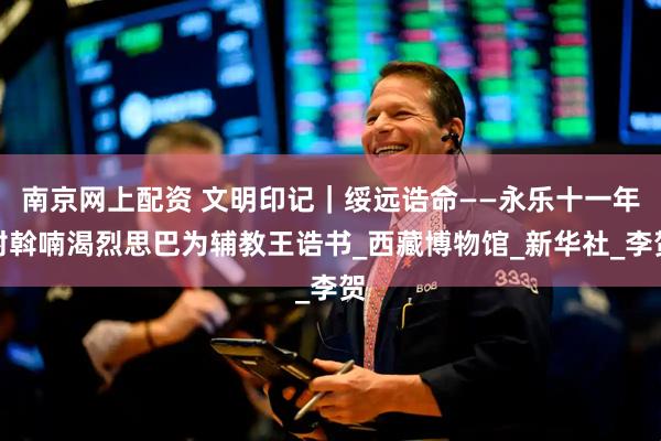 南京网上配资 文明印记｜绥远诰命——永乐十一年封斡喃渴烈思巴为辅教王诰书_西藏博物馆_新华社_李贺