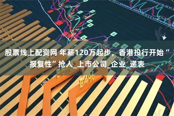 股票线上配资网 年薪120万起步，香港投行开始“报复性”抢人_上市公司_企业_递表