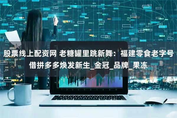 股票线上配资网 老糖罐里跳新舞：福建零食老字号借拼多多焕发新生_金冠_品牌_果冻