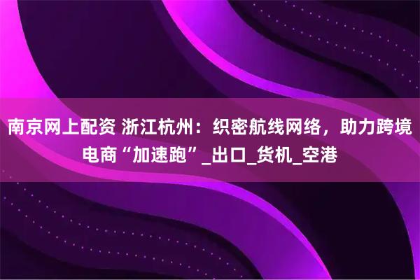 南京网上配资 浙江杭州：织密航线网络，助力跨境电商“加速跑”_出口_货机_空港