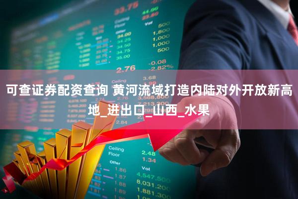 可查证券配资查询 黄河流域打造内陆对外开放新高地_进出口_山西_水果