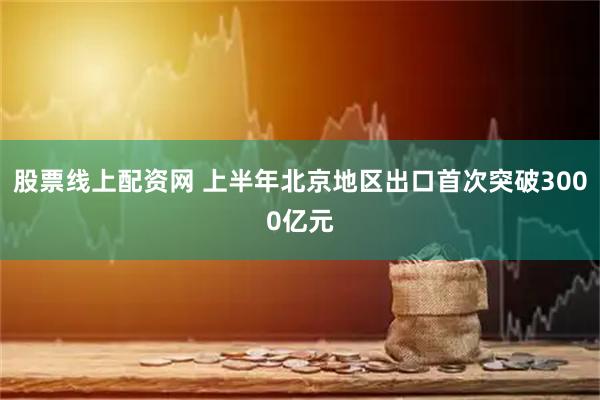 股票线上配资网 上半年北京地区出口首次突破3000亿元