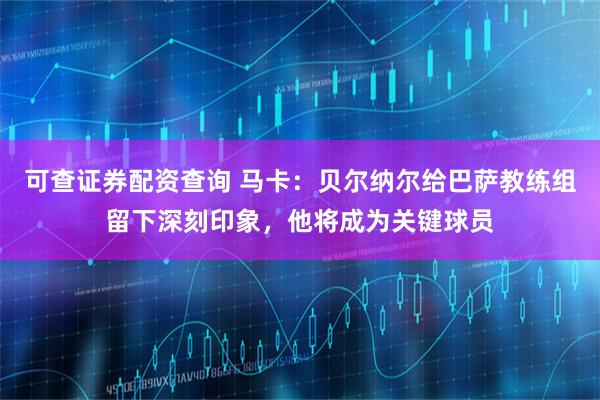 可查证券配资查询 马卡：贝尔纳尔给巴萨教练组留下深刻印象，他将成为关键球员