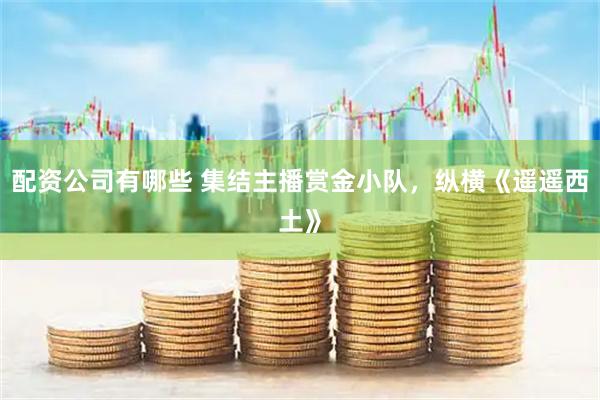 配资公司有哪些 集结主播赏金小队，纵横《遥遥西土》
