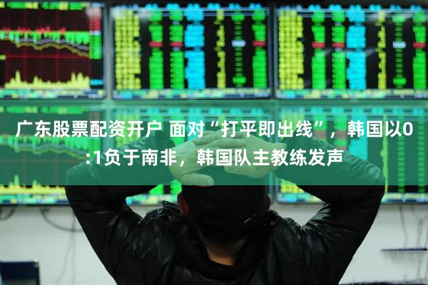广东股票配资开户 面对“打平即出线”，韩国以0:1负于南非，韩国队主教练发声