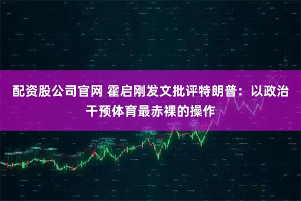 配资股公司官网 霍启刚发文批评特朗普：以政治干预体育最赤裸的操作
