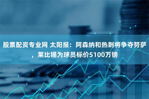 股票配资专业网 太阳报：阿森纳和热刺将争夺努萨，莱比锡为球员标价5100万镑