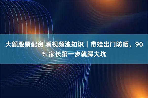 大额股票配资 看视频涨知识｜带娃出门防晒，90% 家长第一步就踩大坑