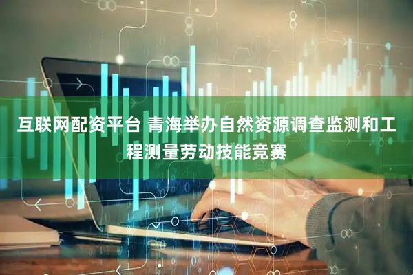 互联网配资平台 青海举办自然资源调查监测和工程测量劳动技能竞赛