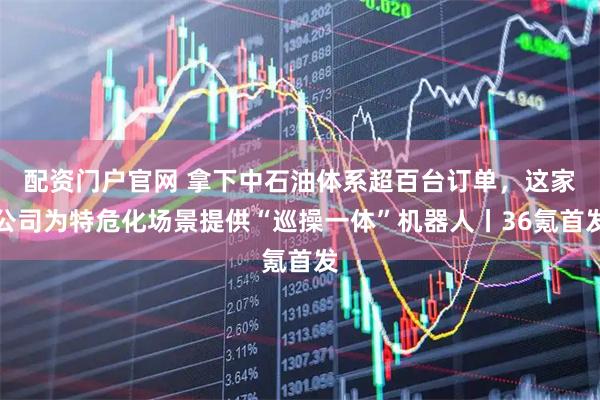 配资门户官网 拿下中石油体系超百台订单，这家公司为特危化场景提供“巡操一体”机器人丨36氪首发