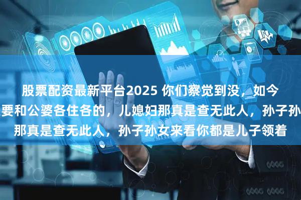 股票配资最新平台2025 你们察觉到没，如今这当儿媳的，过门后只要和公婆各住各的，儿媳妇那真是查无此人，孙子孙女来看你都是儿子领着
