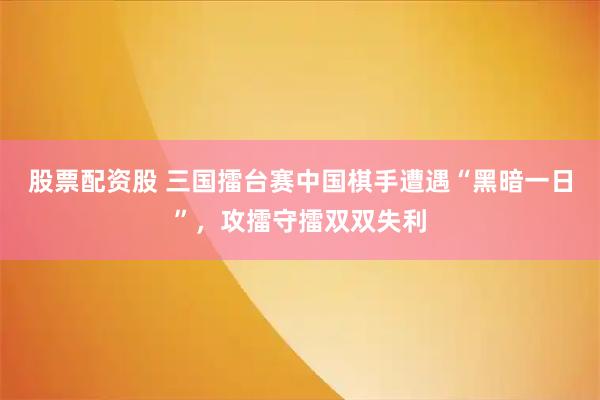 股票配资股 三国擂台赛中国棋手遭遇“黑暗一日”，攻擂守擂双双失利