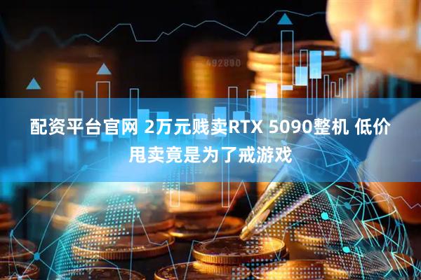 配资平台官网 2万元贱卖RTX 5090整机 低价甩卖竟是为了戒游戏