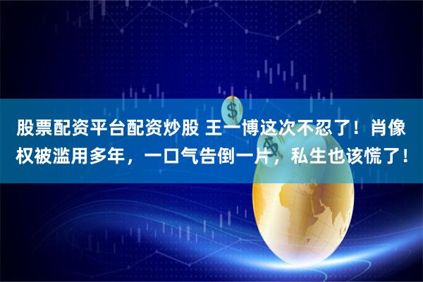 股票配资平台配资炒股 王一博这次不忍了！肖像权被滥用多年，一口气告倒一片，私生也该慌了！